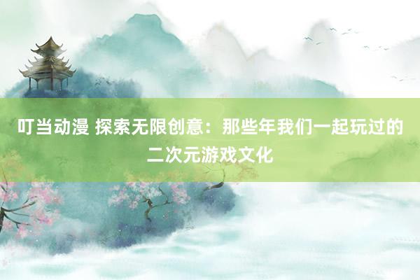 叮当动漫 探索无限创意：那些年我们一起玩过的二次元游戏文化