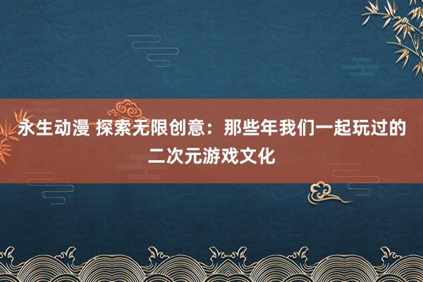永生动漫 探索无限创意：那些年我们一起玩过的二次元游戏文化