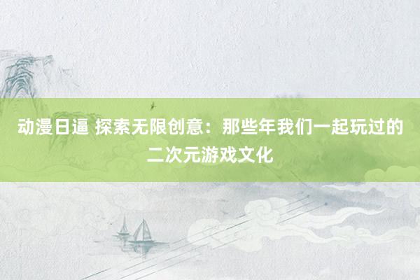 动漫日逼 探索无限创意：那些年我们一起玩过的二次元游戏文化