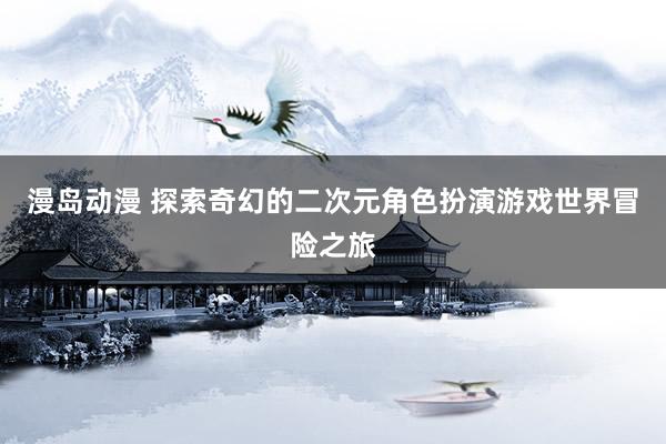 漫岛动漫 探索奇幻的二次元角色扮演游戏世界冒险之旅