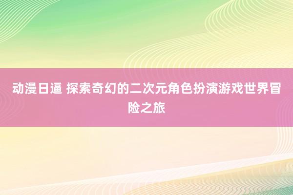 动漫日逼 探索奇幻的二次元角色扮演游戏世界冒险之旅